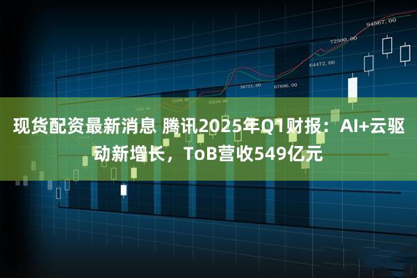 现货配资最新消息 腾讯2025年Q1财报：AI+云驱动新增长，ToB营收549亿元