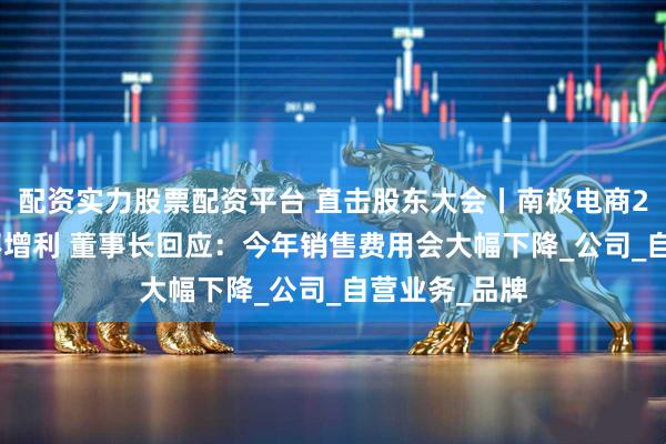 配资实力股票配资平台 直击股东大会丨南极电商2024年增收不增利 董事长回应：今年销售费用会大幅下降_公司_自营业务_品牌