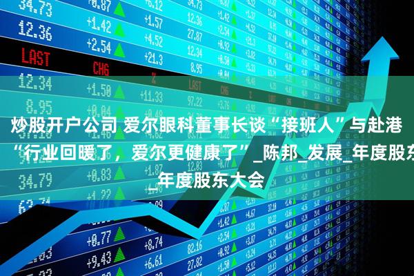 炒股开户公司 爱尔眼科董事长谈“接班人”与赴港上市，“行业回暖了，爱尔更健康了”_陈邦_发展_年度股东大会