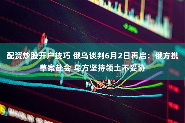 配资炒股开户技巧 俄乌谈判6月2日再启：俄方携草案赴会 乌方坚持领土不妥协