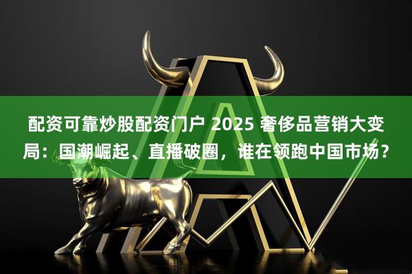 配资可靠炒股配资门户 2025 奢侈品营销大变局：国潮崛起、直播破圈，谁在领跑中国市场？