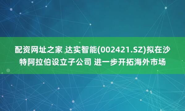 配资网址之家 达实智能(002421.SZ)拟在沙特阿拉伯设立子公司 进一步开拓海外市场