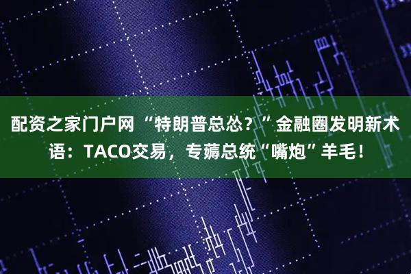 配资之家门户网 “特朗普总怂？”金融圈发明新术语：TACO交易，专薅总统“嘴炮”羊毛！