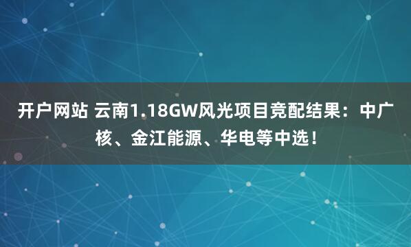 开户网站 云南1.18GW风光项目竞配结果：中广核、金江能源、华电等中选！