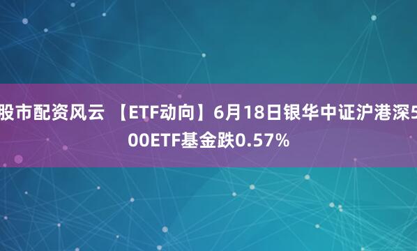 股市配资风云 【ETF动向】6月18日银华中证沪港深500ETF基金跌0.57%