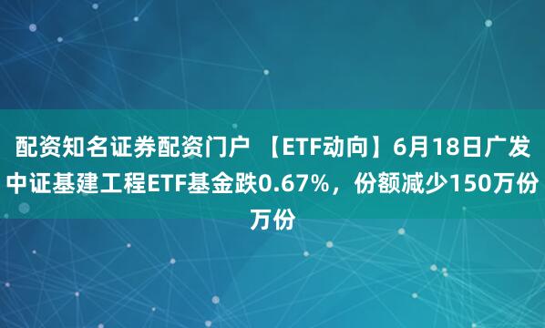 配资知名证券配资门户 【ETF动向】6月18日广发中证基建工程ETF基金跌0.67%，份额减少150万份