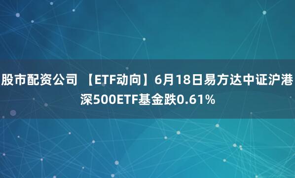 股市配资公司 【ETF动向】6月18日易方达中证沪港深500ETF基金跌0.61%