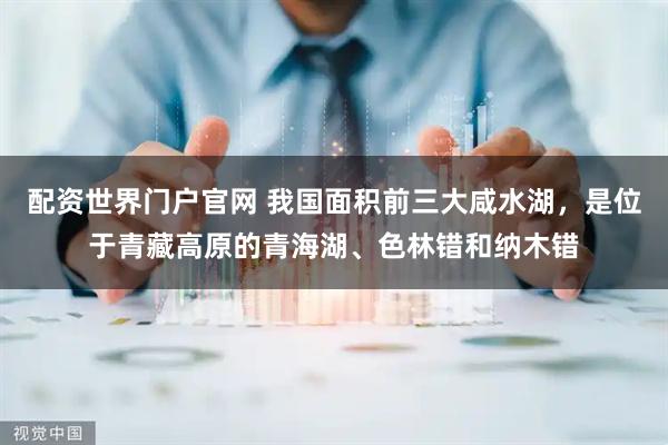 配资世界门户官网 我国面积前三大咸水湖，是位于青藏高原的青海湖、色林错和纳木错