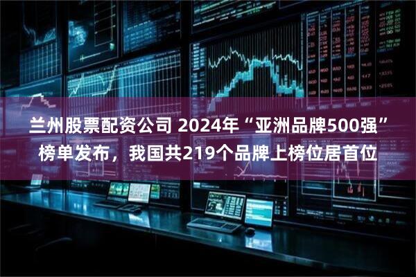 兰州股票配资公司 2024年“亚洲品牌500强”榜单发布，我国共219个品牌上榜位居首位
