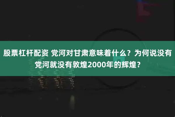股票杠杆配资 党河对甘肃意味着什么？为何说没有党河就没有敦煌2000年的辉煌？